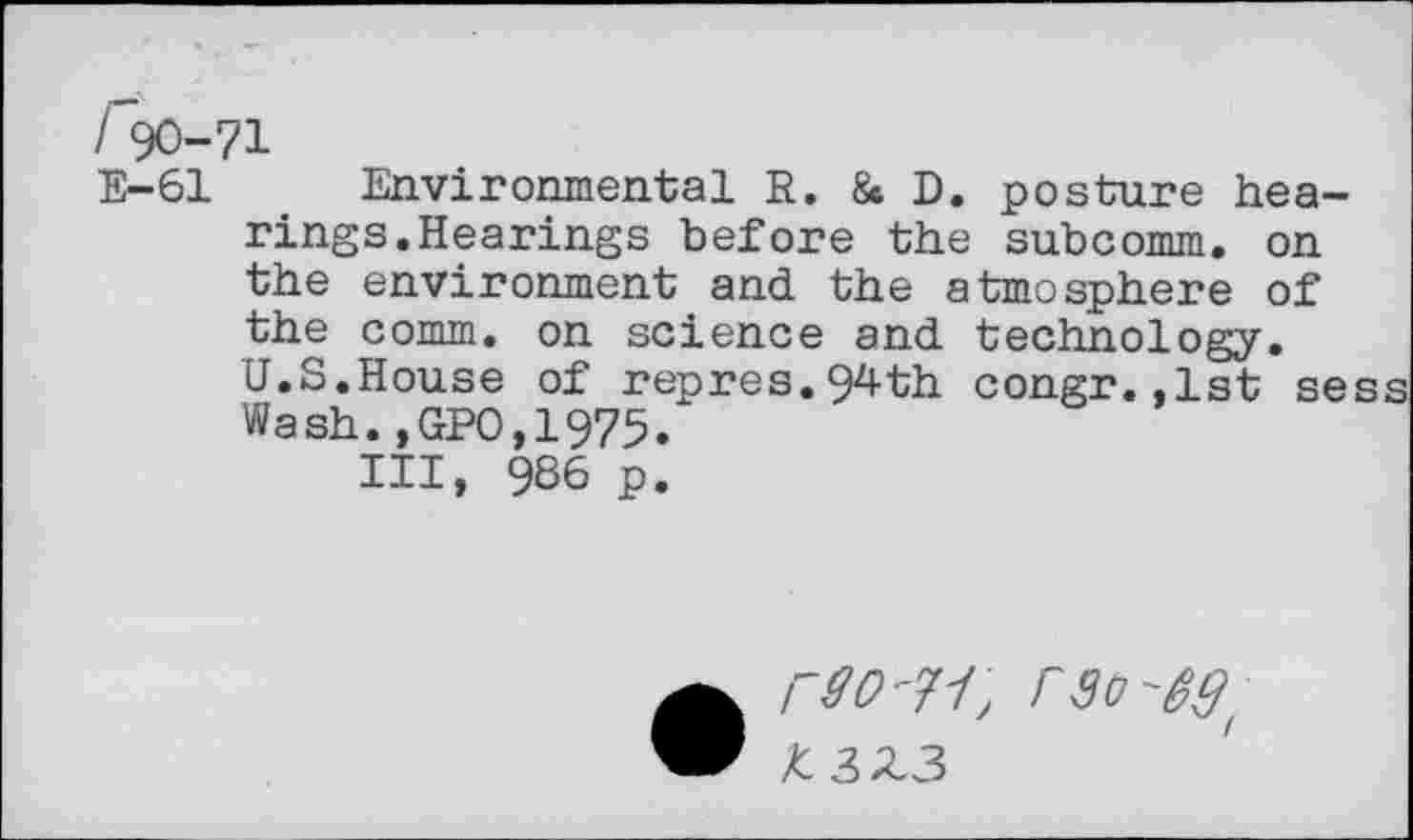 ﻿/ 90-71
E-61 Environmental R. & D. posture hearings. Hearings before the subcomm, on the environment and the atmosphere of the comm, on science and technology.
U.S.House of repres.94th congr.,1st sess Wash.,GP0,1975.
Ill, 986 p.
